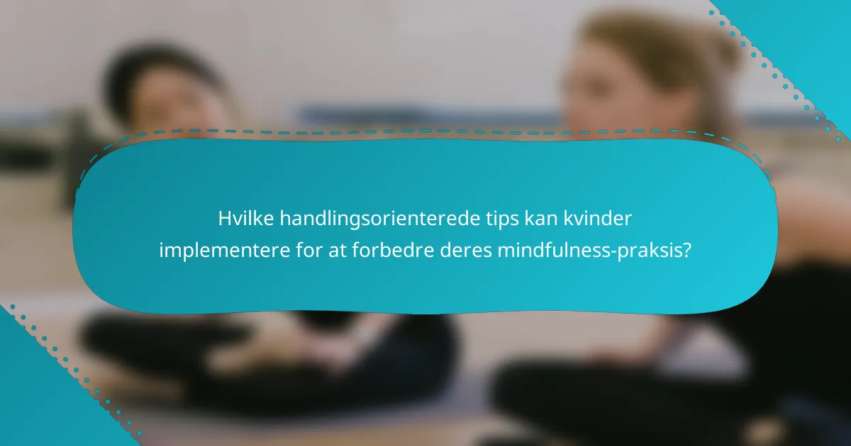 Hvilke handlingsorienterede tips kan kvinder implementere for at forbedre deres mindfulness-praksis?